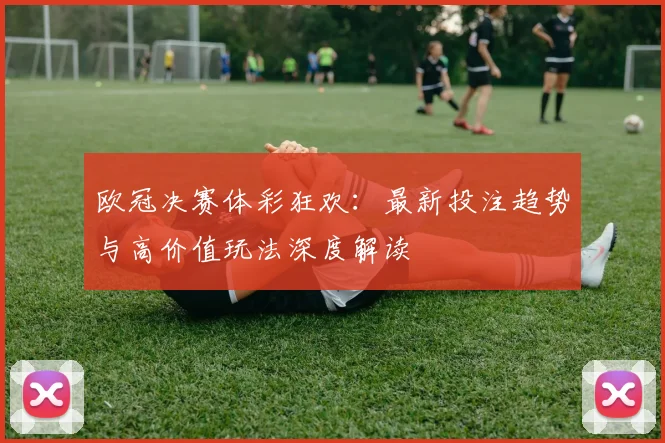 欧冠决赛体彩狂欢：最新投注趋势与高价值玩法深度解读