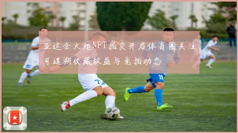 亚运会火炬NFT拍卖开启体育圈关注可追溯收藏权益与竞拍动态