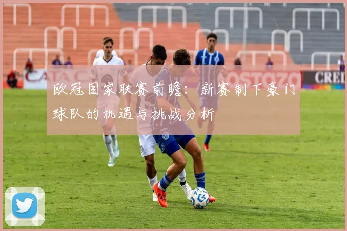 欧冠国家联赛前瞻：新赛制下豪门球队的机遇与挑战分析