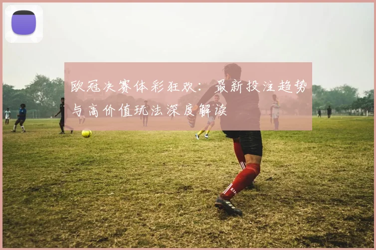 欧冠决赛体彩狂欢：最新投注趋势与高价值玩法深度解读