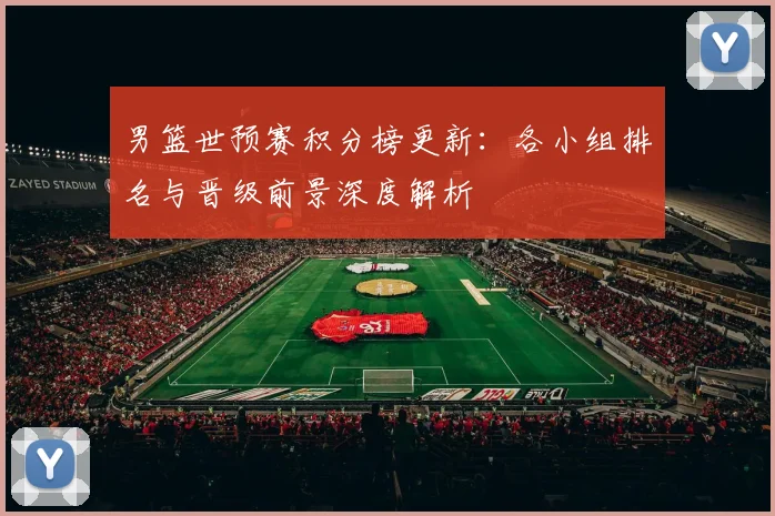 男篮世预赛积分榜更新：各小组排名与晋级前景深度解析