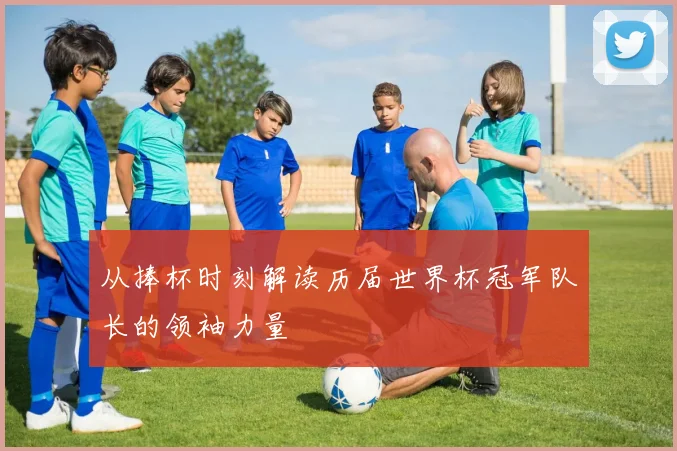 从捧杯时刻解读历届世界杯冠军队长的领袖力量